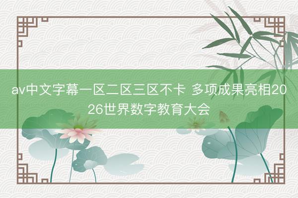 av中文字幕一区二区三区不卡 多项成果亮相2026世界数字教育大会