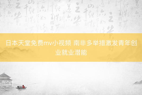 日本天堂免费mv小视频 南非多举措激发青年创业就业潜能
