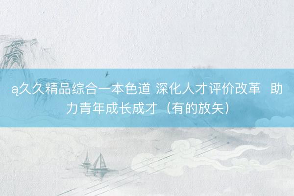ą久久精品综合一本色道 深化人才评价改革  助力青年成长成才（有的放矢）