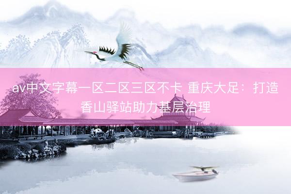 av中文字幕一区二区三区不卡 重庆大足：打造香山驿站助力基层治理