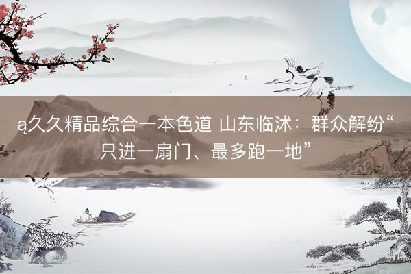 ą久久精品综合一本色道 山东临沭：群众解纷“只进一扇门、最多跑一地”