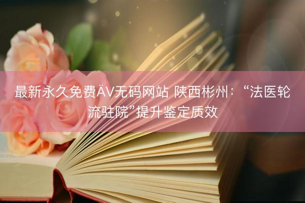 最新永久免费ÄV无码网站 陕西彬州：“法医轮流驻院”提升鉴定质效
