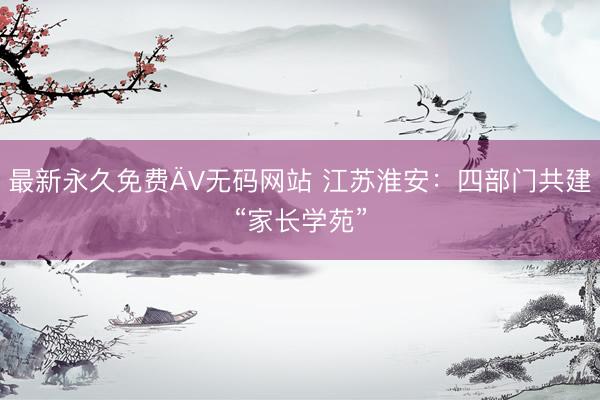 最新永久免费ÄV无码网站 江苏淮安：四部门共建“家长学苑”