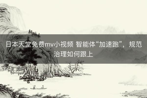 日本天堂免费mv小视频 智能体“加速跑”，规范治理如何跟上
