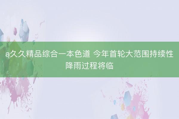 ą久久精品综合一本色道 今年首轮大范围持续性降雨过程将临