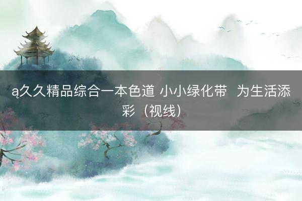 ą久久精品综合一本色道 小小绿化带  为生活添彩（视线）