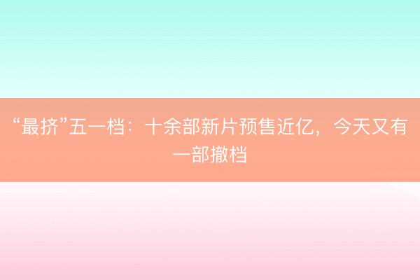 “最挤”五一档：十余部新片预售近亿，今天又有一部撤档