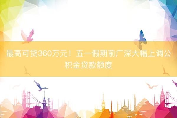 最高可贷360万元！五一假期前广深大幅上调公积金贷款额度