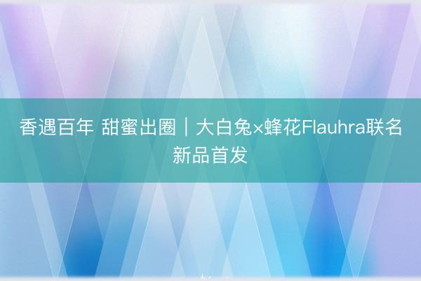 香遇百年 甜蜜出圈｜大白兔×蜂花Flauhra联名新品首发