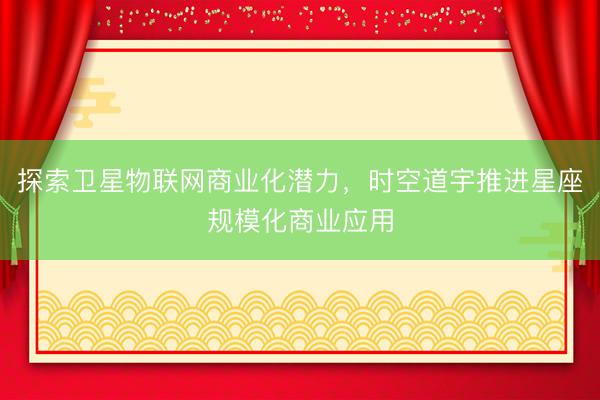 探索卫星物联网商业化潜力，时空道宇推进星座规模化商业应用
