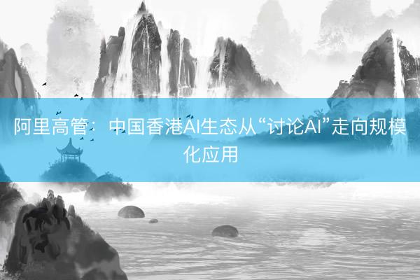 阿里高管：中国香港AI生态从“讨论AI”走向规模化应用