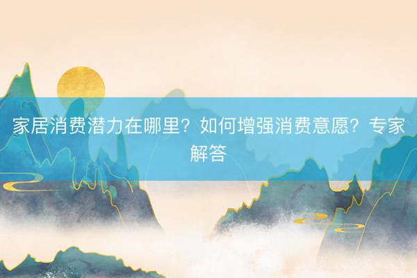 家居消费潜力在哪里？如何增强消费意愿？专家解答