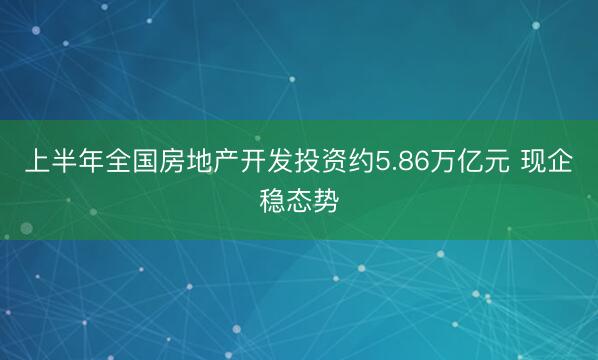 上半年全国房地产开发投资约5.86万亿元 现企稳态势