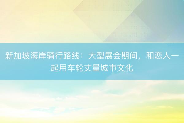 新加坡海岸骑行路线：大型展会期间，和恋人一起用车轮丈量城市文化