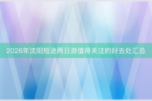 2026年沈阳短途两日游值得关注的好去处汇总
