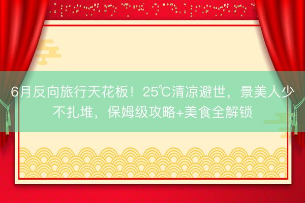 6月反向旅行天花板！25℃清凉避世，景美人少不扎堆，保姆级攻略+美食全解锁