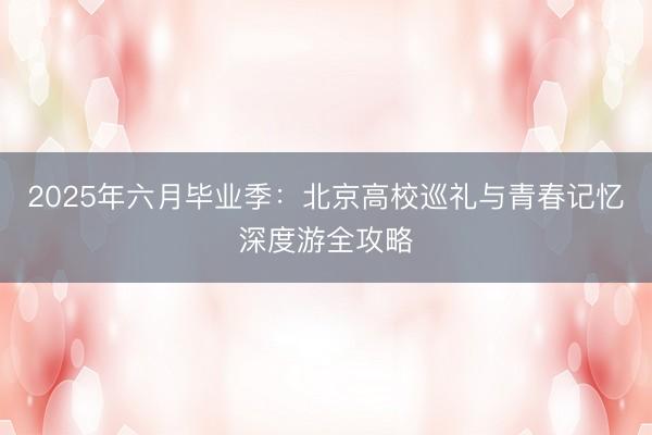 2025年六月毕业季：北京高校巡礼与青春记忆深度游全攻略