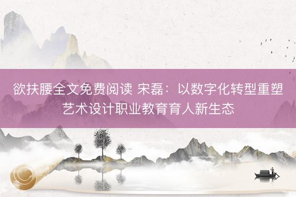 欲扶腰全文免费阅读 宋磊：以数字化转型重塑艺术设计职业教育育人新生态