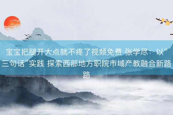 宝宝把腿开大点就不疼了视频免费 张学尽：以“三句话”实践 探索西部地方职院市域产教融合新路
