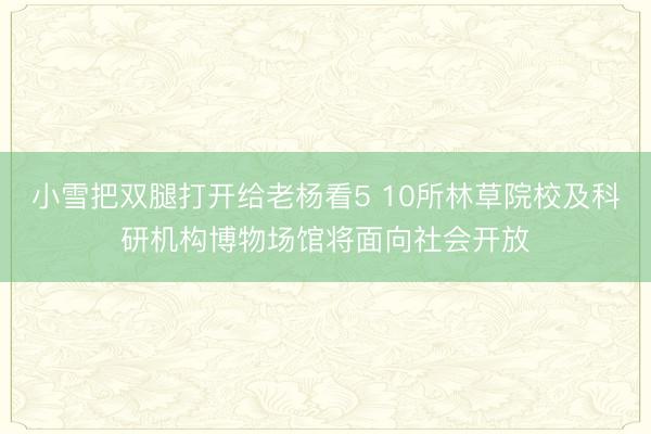 小雪把双腿打开给老杨看5 10所林草院校及科研机构博物场馆将面向社会开放