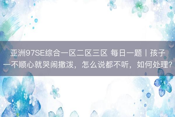 亚洲97SE综合一区二区三区 每日一题丨孩子一不顺心就哭闹撒泼，怎么说都不听，如何处理？