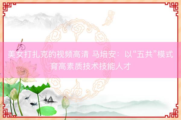 美女打扎克的视频高清 马培安：以“五共”模式育高素质技术技能人才