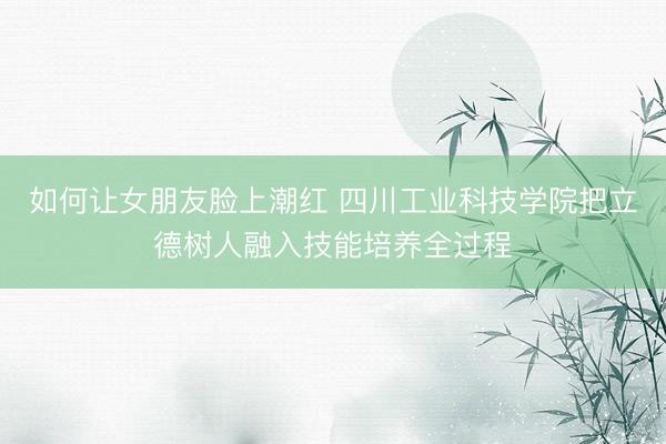 如何让女朋友脸上潮红 四川工业科技学院把立德树人融入技能培养全过程