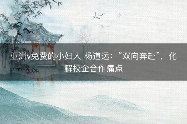 亚洲v免费的小妇人 杨道远：“双向奔赴”，化解校企合作痛点