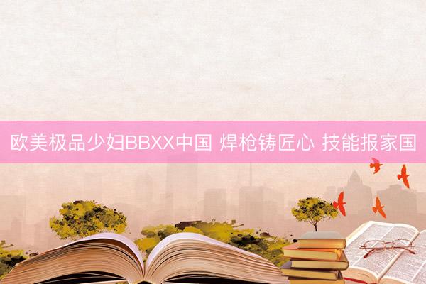 欧美极品少妇BBXX中国 焊枪铸匠心 技能报家国