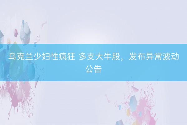 乌克兰少妇性疯狂 多支大牛股，发布异常波动公告