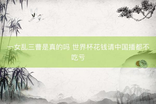 一女乱三曹是真的吗 世界杯花钱请中国播都不吃亏