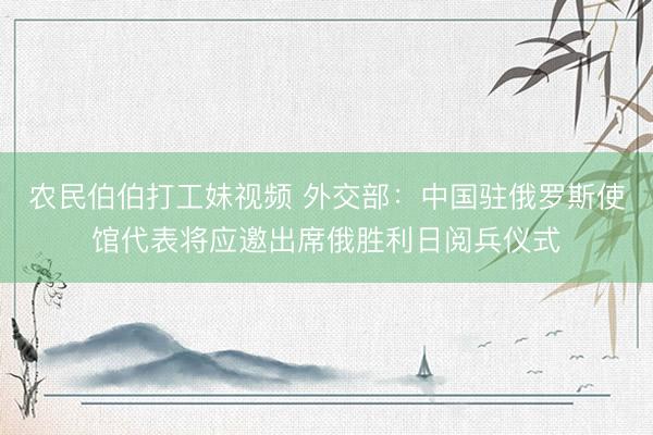 农民伯伯打工妹视频 外交部：中国驻俄罗斯使馆代表将应邀出席俄胜利日阅兵仪式