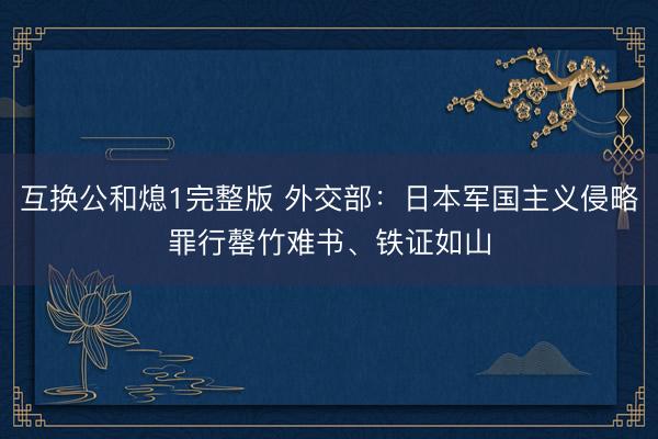 互换公和熄1完整版 外交部：日本军国主义侵略罪行罄竹难书、铁证如山