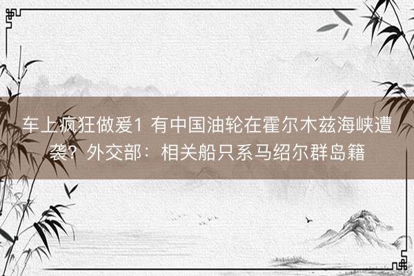 车上疯狂做爰1 有中国油轮在霍尔木兹海峡遭袭？外交部：相关船只系马绍尔群岛籍