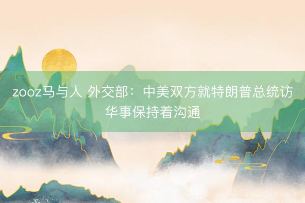 zooz马与人 外交部：中美双方就特朗普总统访华事保持着沟通