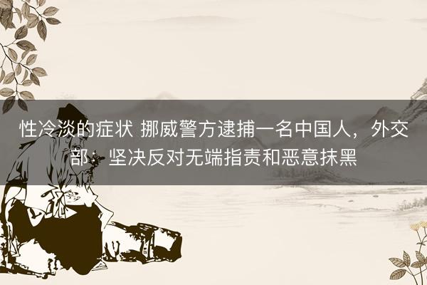 性冷淡的症状 挪威警方逮捕一名中国人，外交部：坚决反对无端指责和恶意抹黑