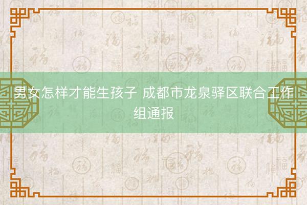 男女怎样才能生孩子 成都市龙泉驿区联合工作组通报