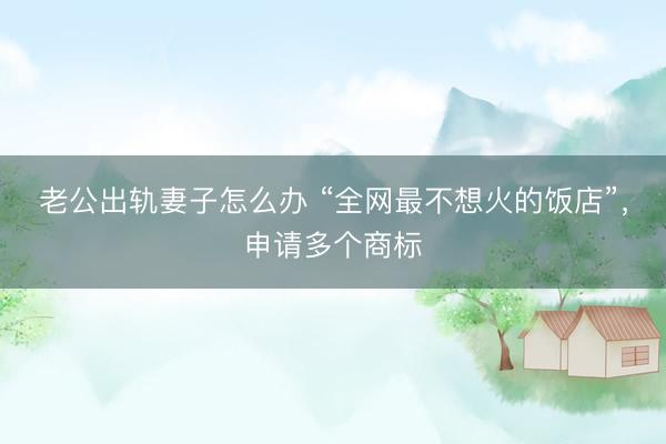 老公出轨妻子怎么办 “全网最不想火的饭店”，申请多个商标