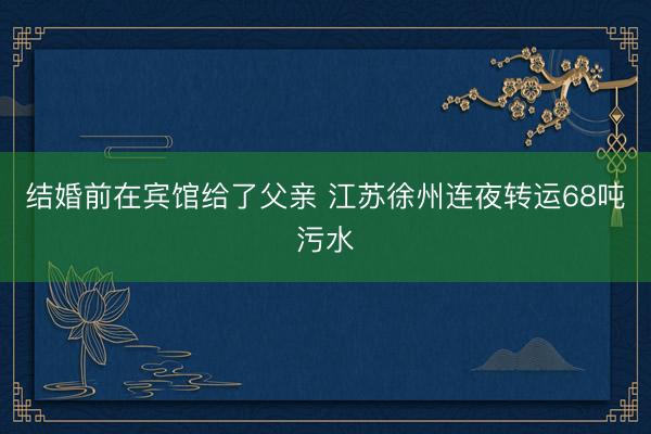 结婚前在宾馆给了父亲 江苏徐州连夜转运68吨污水