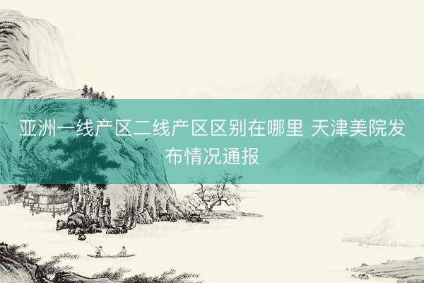 亚洲一线产区二线产区区别在哪里 天津美院发布情况通报