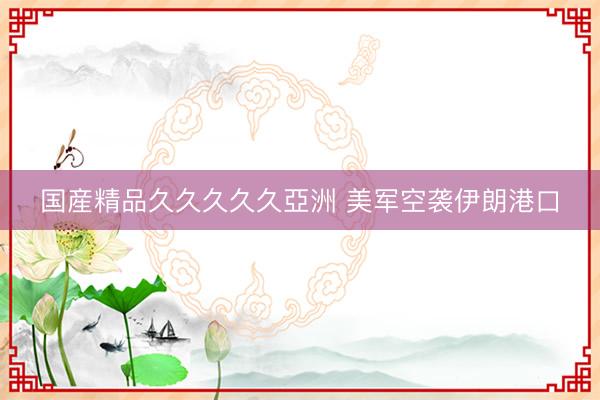 国産精品久久久久久亞洲 美军空袭伊朗港口