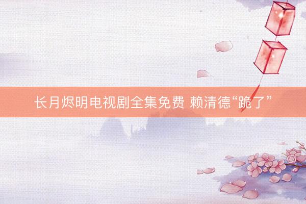 长月烬明电视剧全集免费 赖清德“跪了”