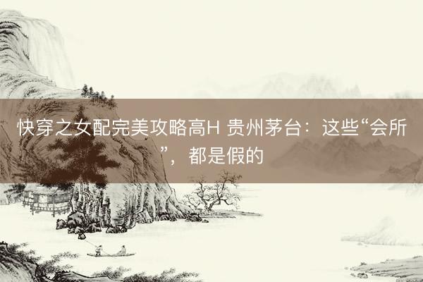 快穿之女配完美攻略高H 贵州茅台：这些“会所”，都是假的