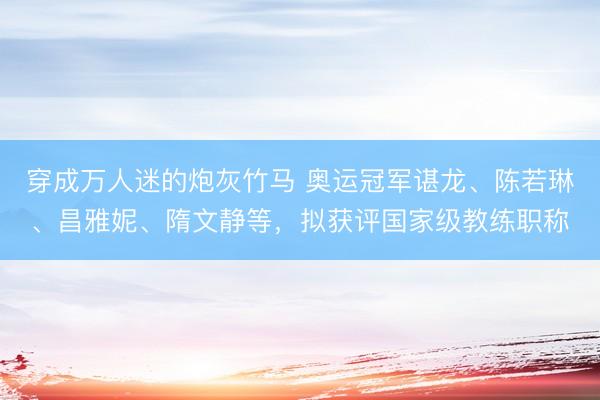 穿成万人迷的炮灰竹马 奥运冠军谌龙、陈若琳、昌雅妮、隋文静等，拟获评国家级教练职称
