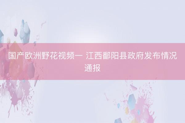 国产欧洲野花视频一 江西鄱阳县政府发布情况通报