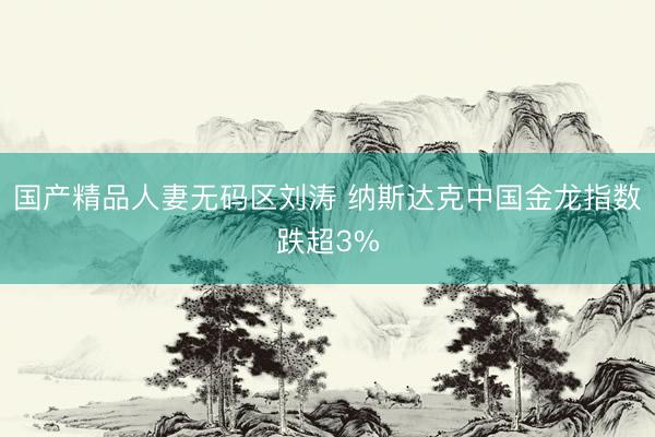 国产精品人妻无码区刘涛 纳斯达克中国金龙指数跌超3%