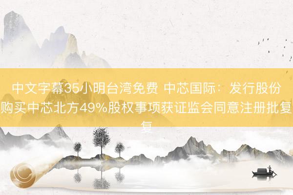 中文字幕35小明台湾免费 中芯国际：发行股份购买中芯北方49%股权事项获证监会同意注册批复