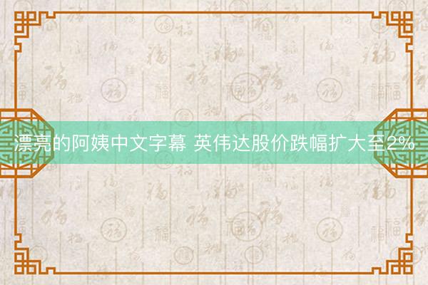 漂亮的阿姨中文字幕 英伟达股价跌幅扩大至2%