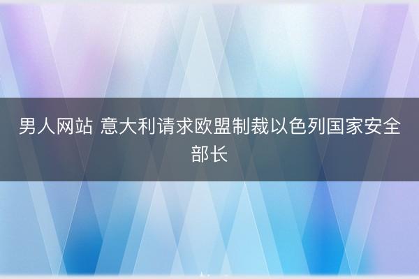 男人网站 意大利请求欧盟制裁以色列国家安全部长