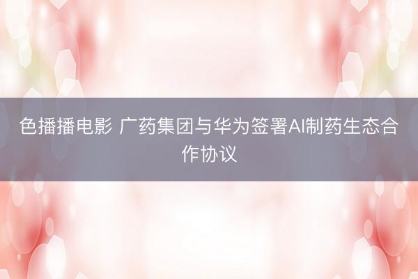 色播播电影 广药集团与华为签署AI制药生态合作协议